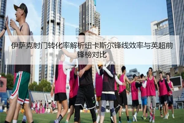 伊萨克射门转化率解析纽卡斯尔锋线效率与英超前锋榜对比